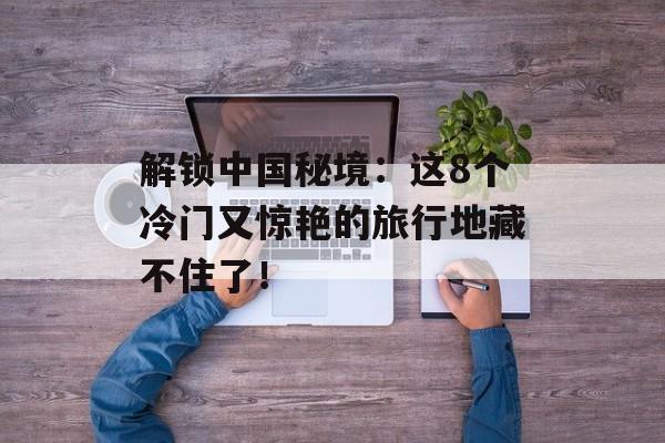 解锁中国秘境：这8个冷门又惊艳的旅行地藏不住了！-第1张图片-