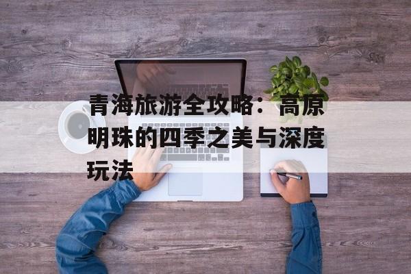 青海旅游全攻略：高原明珠的四季之美与深度玩法-第1张图片-