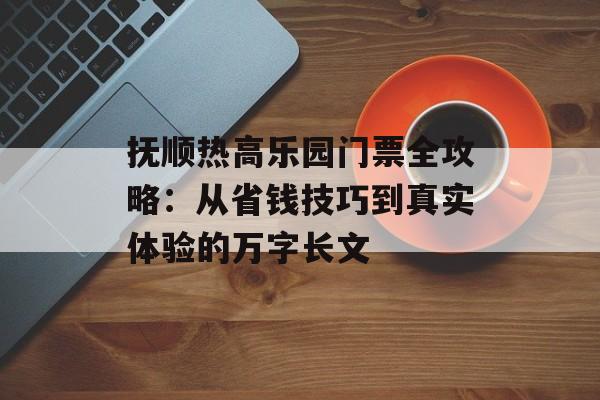 抚顺热高乐园门票全攻略：从省钱技巧到真实体验的万字长文-第1张图片-