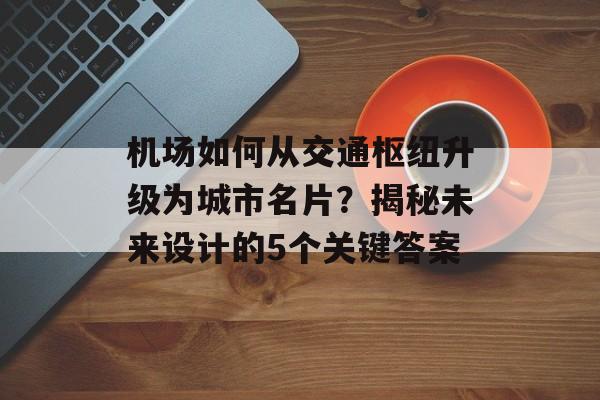 机场如何从交通枢纽升级为城市名片？揭秘未来设计的5个关键答案-第1张图片-