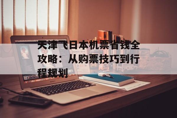 天津飞日本机票省钱全攻略：从购票技巧到行程规划-第1张图片-
