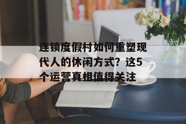 连锁度假村如何重塑现代人的休闲方式？这5个运营真相值得关注-第1张图片-