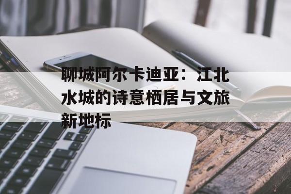聊城阿尔卡迪亚：江北水城的诗意栖居与文旅新地标-第1张图片-