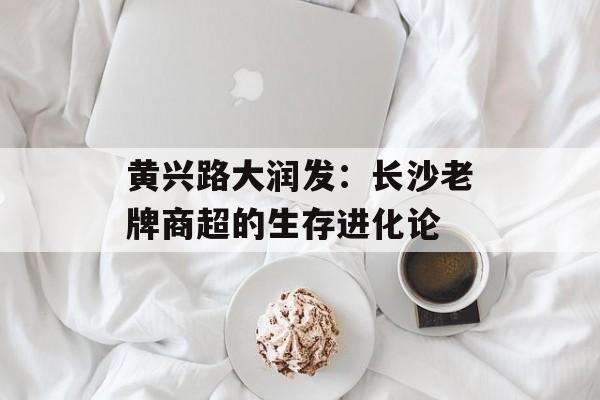 黄兴路大润发：长沙老牌商超的生存进化论-第1张图片-