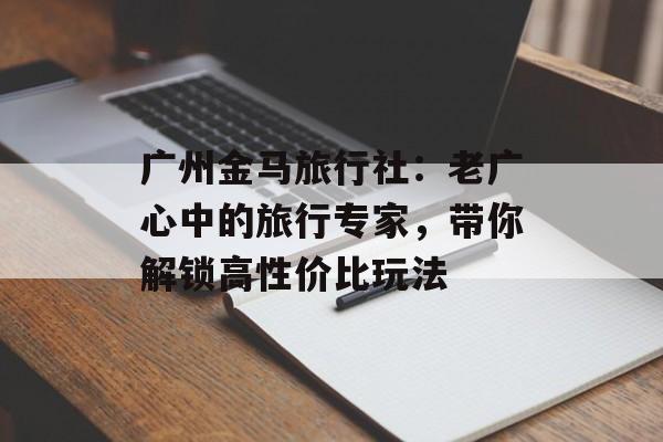 广州金马旅行社：老广心中的旅行专家，带你解锁高性价比玩法-第1张图片-