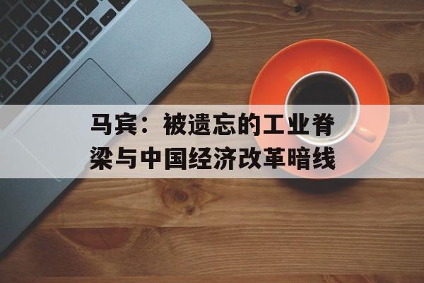 马宾：被遗忘的工业脊梁与中国经济改革暗线-第1张图片-