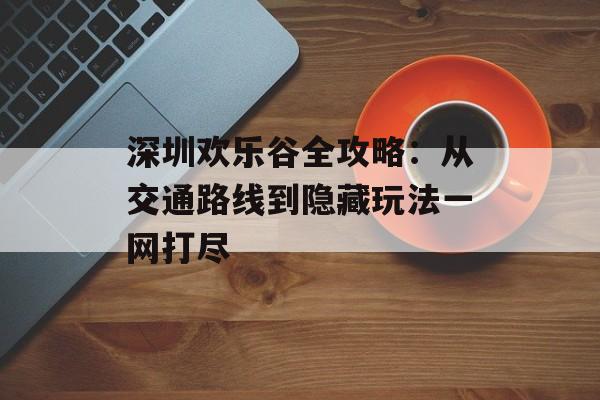 深圳欢乐谷全攻略：从交通路线到隐藏玩法一网打尽-第1张图片-