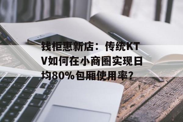 钱柜惠新店：传统KTV如何在小商圈实现日均80%包厢使用率？-第1张图片-