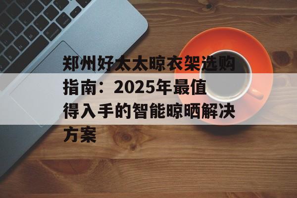 郑州好太太晾衣架选购指南：2025年最值得入手的智能晾晒解决方案-第1张图片-