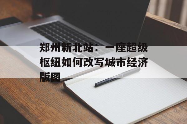 郑州新北站：一座超级枢纽如何改写城市经济版图-第1张图片-