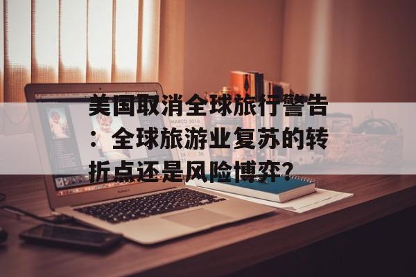 美国取消全球旅行警告：全球旅游业复苏的转折点还是风险博弈？-第1张图片-