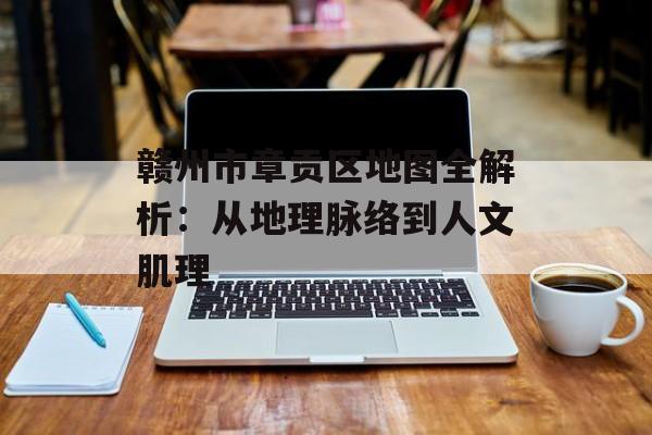 赣州市章贡区地图全解析:从地理脉络到人文肌理-第1张图片- 赣州市章贡区地图全解析:从地理脉络到人文肌理-第1张图片-