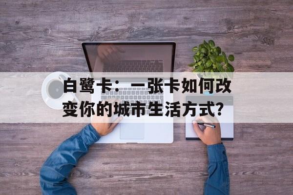 白鹭卡：一张卡如何改变你的城市生活方式？-第1张图片-