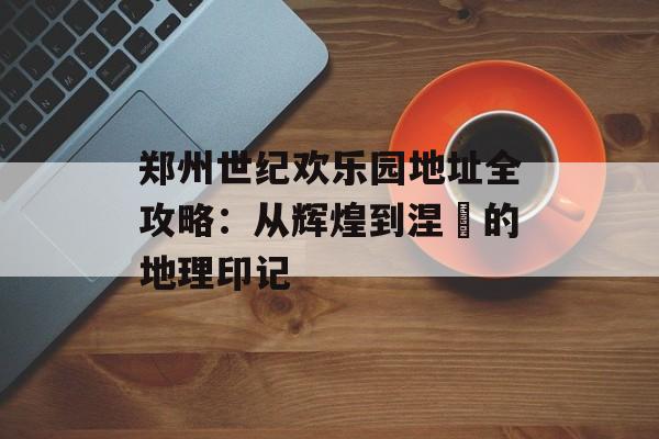郑州世纪欢乐园地址全攻略：从辉煌到涅槃的地理印记-第1张图片-