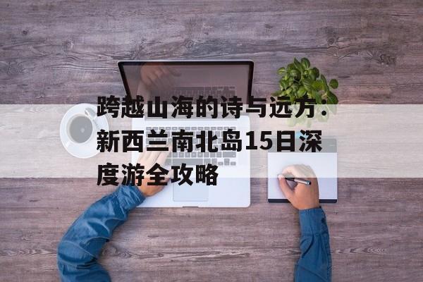 跨越山海的诗与远方：新西兰南北岛15日深度游全攻略-第1张图片-