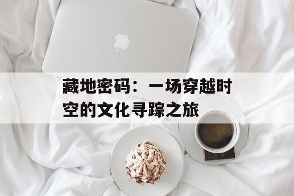 藏地密码：一场穿越时空的文化寻踪之旅-第1张图片-