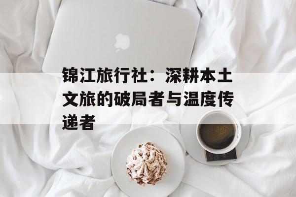 锦江旅行社:深耕本土文旅的破局者与温度传递者-第1张图片- 锦江旅行社:深耕本土文旅的破局者与温度传递者-第1张图片-