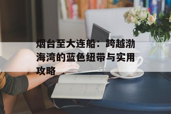 烟台至大连船：跨越渤海湾的蓝色纽带与实用攻略-第1张图片-
