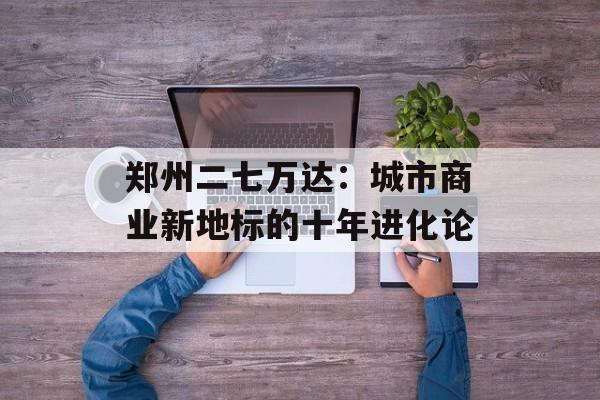 郑州二七万达：城市商业新地标的十年进化论-第1张图片-