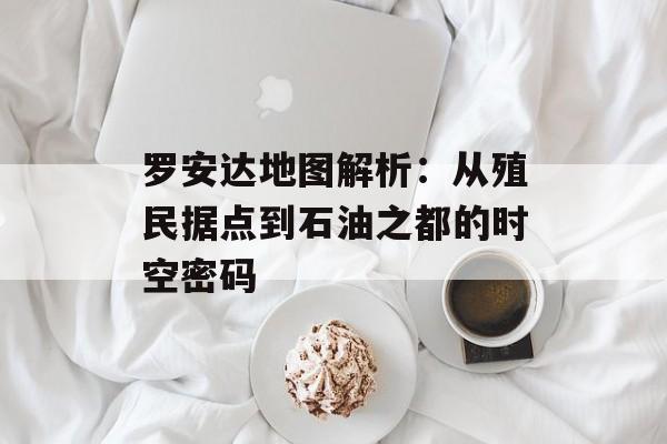 罗安达地图解析：从殖民据点到石油之都的时空密码-第1张图片-