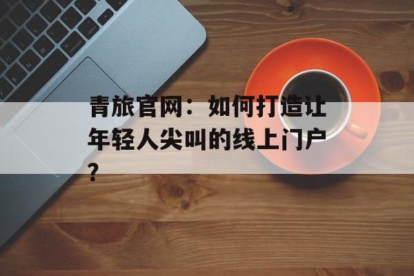 青旅官网：如何打造让年轻人尖叫的线上门户？-第1张图片-