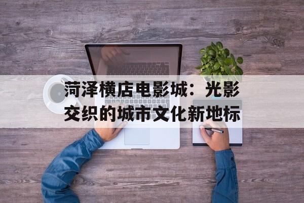 菏泽横店电影城：光影交织的城市文化新地标-第1张图片-