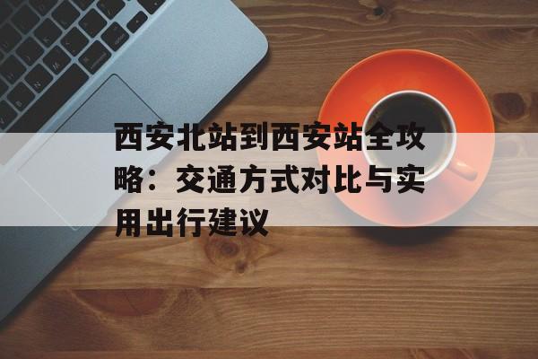西安北站到西安站全攻略：交通方式对比与实用出行建议-第1张图片-