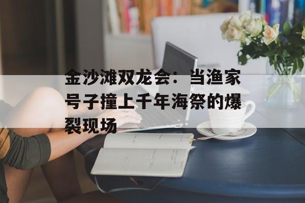 金沙滩双龙会：当渔家号子撞上千年海祭的爆裂现场-第1张图片-