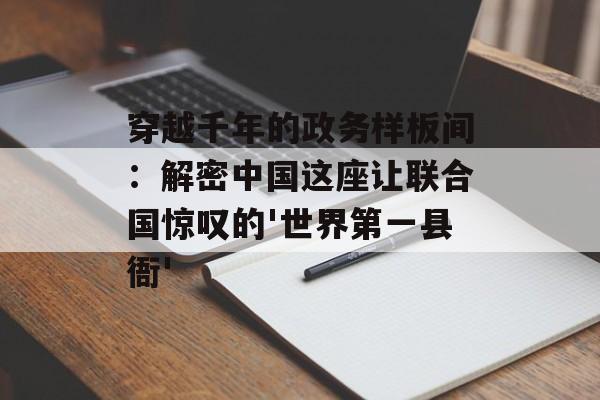 穿越千年的政务样板间：解密中国这座让联合国惊叹的'世界第一县衙'-第1张图片-