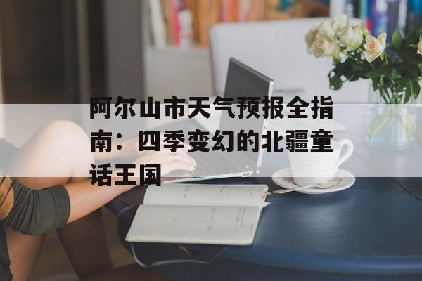 阿尔山市天气预报全指南：四季变幻的北疆童话王国-第1张图片-