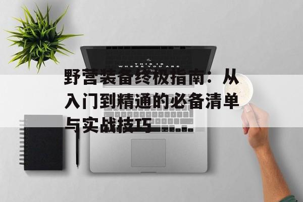 野营装备终极指南：从入门到精通的必备清单与实战技巧-第1张图片-