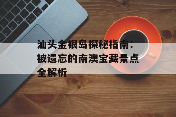 汕头金银岛探秘指南：被遗忘的南澳宝藏景点全解析-第1张图片-