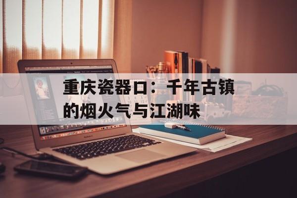 重庆瓷器口：千年古镇的烟火气与江湖味-第1张图片-