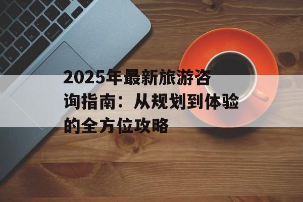 2025年最新旅游咨询指南：从规划到体验的全方位攻略-第1张图片-