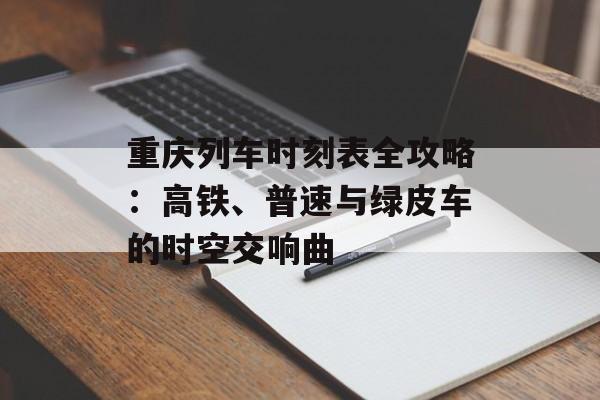 重庆列车时刻表全攻略：高铁、普速与绿皮车的时空交响曲-第1张图片-