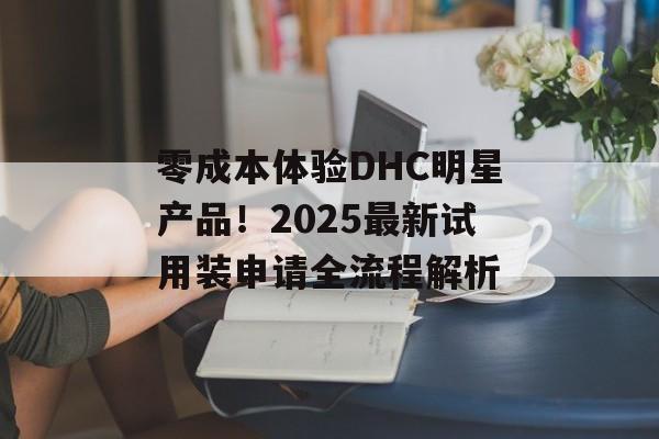 零成本体验DHC明星产品！2025最新试用装申请全流程解析-第1张图片-