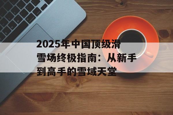 2025年中国顶级滑雪场终极指南：从新手到高手的雪域天堂-第1张图片-