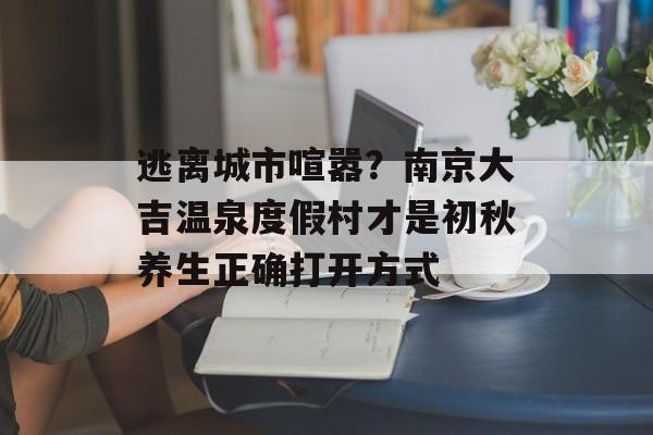 逃离城市喧嚣？南京大吉温泉度假村才是初秋养生正确打开方式-第1张图片-