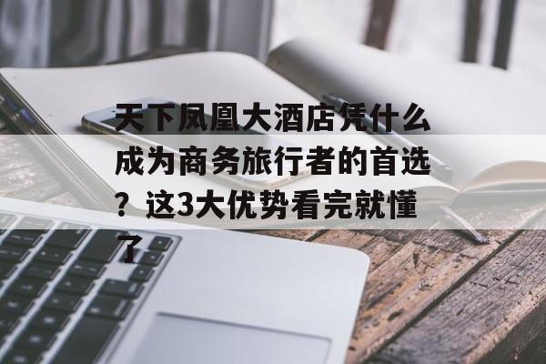 天下凤凰大酒店凭什么成为商务旅行者的首选？这3大优势看完就懂了-第1张图片-
