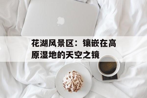 花湖风景区：镶嵌在高原湿地的天空之镜-第1张图片-