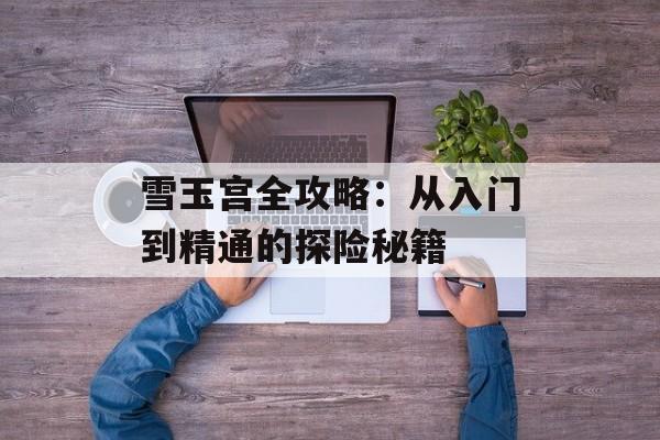 雪玉宫全攻略：从入门到精通的探险秘籍-第1张图片-