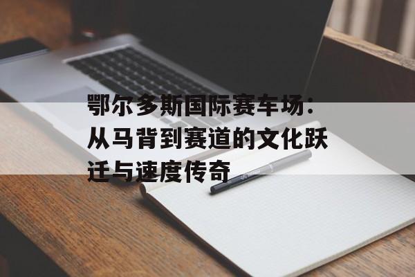 鄂尔多斯国际赛车场：从马背到赛道的文化跃迁与速度传奇-第1张图片-