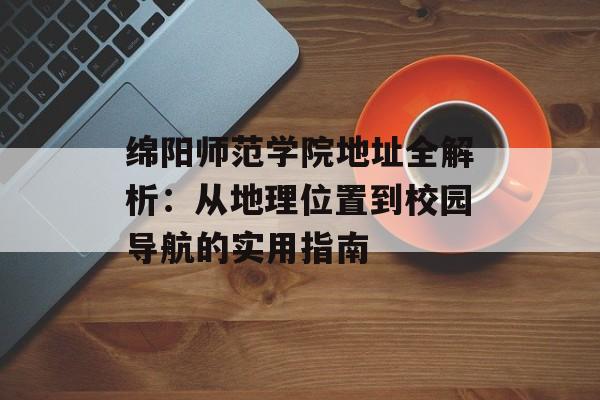 绵阳师范学院地址全解析：从地理位置到校园导航的实用指南-第1张图片-