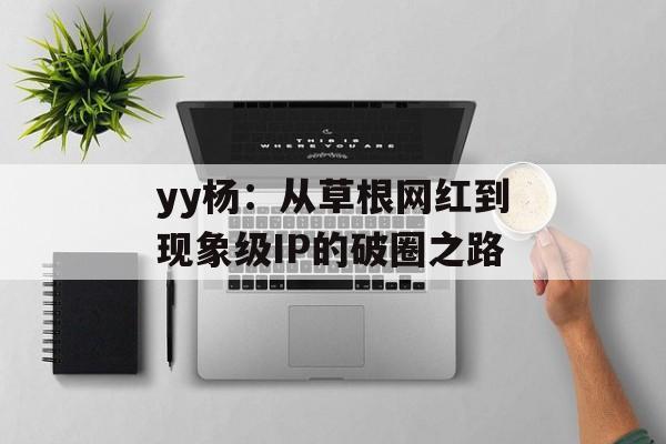 yy杨:从草根网红到现象级IP的破圈之路-第1张图片- yy杨:从草根网红到现象级IP的破圈之路-第1张图片-
