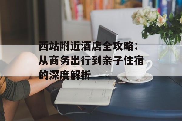 西站附近酒店全攻略：从商务出行到亲子住宿的深度解析-第1张图片-