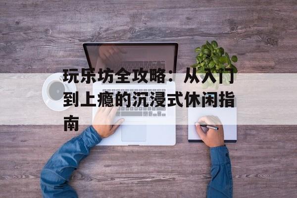 玩乐坊全攻略：从入门到上瘾的沉浸式休闲指南-第1张图片-