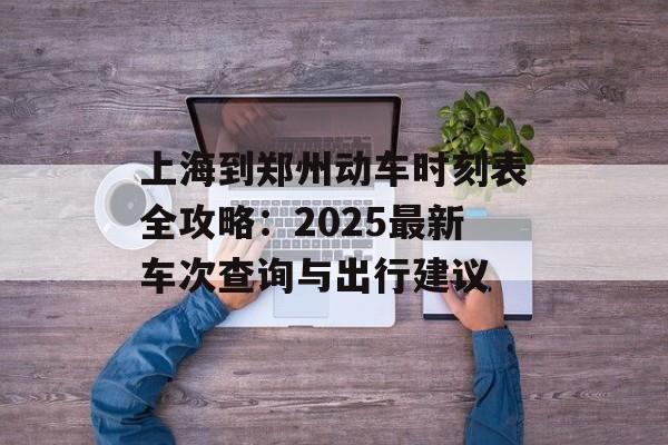 上海到郑州动车时刻表全攻略：2025最新车次查询与出行建议-第1张图片-