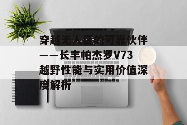 穿越无人区的可靠伙伴——长丰帕杰罗V73越野性能与实用价值深度解析-第1张图片- 穿越无人区的可靠伙伴——长丰帕杰罗V73越野性能与实用价值深度解析-第1张图片-