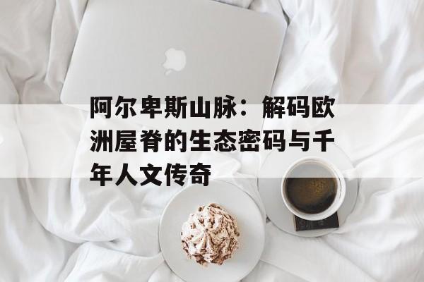 阿尔卑斯山脉：解码欧洲屋脊的生态密码与千年人文传奇-第1张图片-