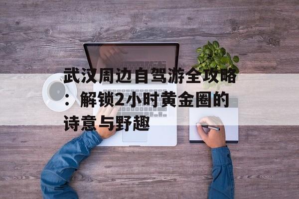 武汉周边自驾游全攻略：解锁2小时黄金圈的诗意与野趣-第1张图片-